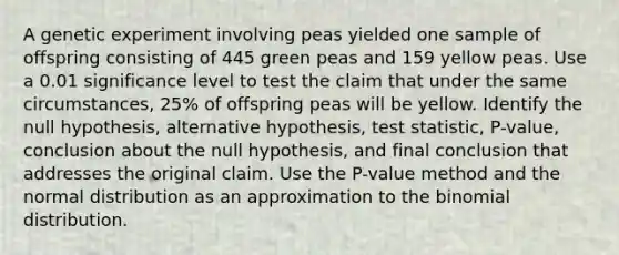 A genetic experiment involving peas yielded one sample of offspring consisting of 445 green peas and 159 yellow peas. Use a 0.01 significance level to test the claim that under the same​ circumstances, 25​% of offspring peas will be yellow. Identify the null​ hypothesis, alternative​ hypothesis, test​ statistic, P-value, conclusion about the null​ hypothesis, and final conclusion that addresses the original claim. Use the​ P-value method and the normal distribution as an approximation to <a href='https://www.questionai.com/knowledge/kCdwIax7FU-the-binomial' class='anchor-knowledge'>the binomial</a> distribution.