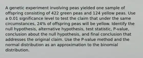 A genetic experiment involving peas yielded one sample of offspring consisting of 422 green peas and 124 yellow peas. Use a 0.01 significance level to test the claim that under the same​ circumstances, 24​% of offspring peas will be yellow. Identify the null​ hypothesis, alternative​ hypothesis, test​ statistic, P-value, conclusion about the null​ hypothesis, and final conclusion that addresses the original claim. Use the​ P-value method and the normal distribution as an approximation to the binomial distribution.