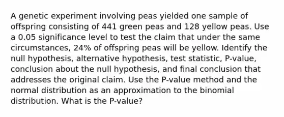 A genetic experiment involving peas yielded one sample of offspring consisting of 441 green peas and 128 yellow peas. Use a 0.05 significance level to test the claim that under the same​ circumstances, 24​% of offspring peas will be yellow. Identify the null​ hypothesis, alternative​ hypothesis, test​ statistic, P-value, conclusion about the null​ hypothesis, and final conclusion that addresses the original claim. Use the​ P-value method and the normal distribution as an approximation to the binomial distribution. What is the P-value?