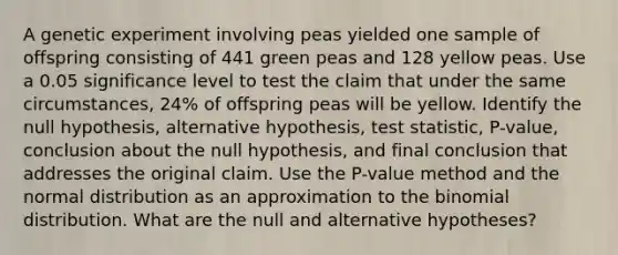 A genetic experiment involving peas yielded one sample of offspring consisting of 441 green peas and 128 yellow peas. Use a 0.05 significance level to test the claim that under the same​ circumstances, 24​% of offspring peas will be yellow. Identify the null​ hypothesis, alternative​ hypothesis, test​ statistic, P-value, conclusion about the null​ hypothesis, and final conclusion that addresses the original claim. Use the​ P-value method and the normal distribution as an approximation to the binomial distribution. What are the null and alternative​ hypotheses?