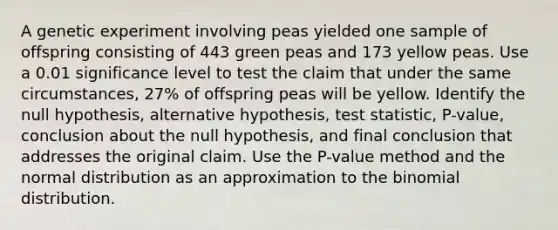 A genetic experiment involving peas yielded one sample of offspring consisting of 443 green peas and 173 yellow peas. Use a 0.01 significance level to test the claim that under the same​ circumstances, 27​% of offspring peas will be yellow. Identify the null​ hypothesis, alternative​ hypothesis, test​ statistic, P-value, conclusion about the null​ hypothesis, and final conclusion that addresses the original claim. Use the​ P-value method and the normal distribution as an approximation to the binomial distribution.