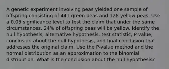 A genetic experiment involving peas yielded one sample of offspring consisting of 441 green peas and 128 yellow peas. Use a 0.05 significance level to test the claim that under the same​ circumstances, 24​% of offspring peas will be yellow. Identify the null​ hypothesis, alternative​ hypothesis, test​ statistic, P-value, conclusion about the null​ hypothesis, and final conclusion that addresses the original claim. Use the​ P-value method and the normal distribution as an approximation to <a href='https://www.questionai.com/knowledge/kCdwIax7FU-the-binomial' class='anchor-knowledge'>the binomial</a> distribution. What is the conclusion about the null hypothesis?