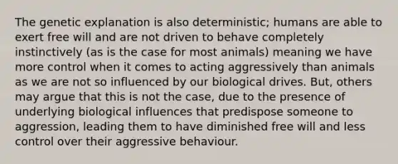 The genetic explanation is also deterministic; humans are able to exert free will and are not driven to behave completely instinctively (as is the case for most animals) meaning we have more control when it comes to acting aggressively than animals as we are not so influenced by our biological drives. But, others may argue that this is not the case, due to the presence of underlying biological influences that predispose someone to aggression, leading them to have diminished free will and less control over their aggressive behaviour.