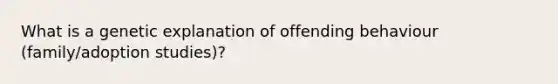 What is a genetic explanation of offending behaviour (family/adoption studies)?