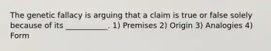 The genetic fallacy is arguing that a claim is true or false solely because of its ___________. 1) Premises 2) Origin 3) Analogies 4) Form