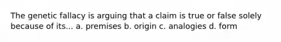 The genetic fallacy is arguing that a claim is true or false solely because of its... a. premises b. origin c. analogies d. form