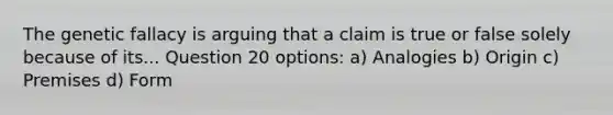 The genetic fallacy is arguing that a claim is true or false solely because of its... Question 20 options: a) Analogies b) Origin c) Premises d) Form