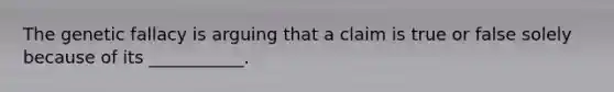 The genetic fallacy is arguing that a claim is true or false solely because of its ___________.
