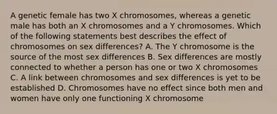 A genetic female has two X chromosomes, whereas a genetic male has both an X chromosomes and a Y chromosomes. Which of the following statements best describes the effect of chromosomes on sex differences? A. The Y chromosome is the source of the most sex differences B. Sex differences are mostly connected to whether a person has one or two X chromosomes C. A link between chromosomes and sex differences is yet to be established D. Chromosomes have no effect since both men and women have only one functioning X chromosome