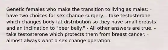 Genetic females who make the transition to living as males: - have two choices for sex change surgery. - take testosterone which changes body fat distribution so they have small breasts and an inclination to "beer belly." - All other answers are true. - take testosterone which protects them from breast cancer. - almost always want a sex change operation.