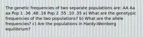 The genetic frequencies of two separate populations are: AA Aa aa Pop 1 .36 .48 .16 Pop 2 .55 .10 .35 a) What are the genotypic frequencies of the two populations? b) What are the allele frequencies? c) Are the populations in Hardy-Weinberg equilibrium?