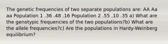 The genetic frequencies of two separate populations are: AA Aa aa Population 1 .36 .48 .16 Population 2 .55 .10 .35 a) What are the genotypic frequencies of the two populations?b) What are the allele frequencies?c) Are the populations in Hardy-Weinberg equilibrium?