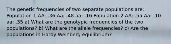 The genetic frequencies of two separate populations are: Population 1 AA: .36 Aa: .48 aa: .16 Population 2 AA: .55 Aa: .10 aa: .35 a) What are the genotypic frequencies of the two populations? b) What are the allele frequencies? c) Are the populations in Hardy-Weinberg equilibrium?