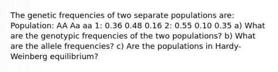 The genetic frequencies of two separate populations are: Population: AA Aa aa 1: 0.36 0.48 0.16 2: 0.55 0.10 0.35 a) What are the genotypic frequencies of the two populations? b) What are the allele frequencies? c) Are the populations in Hardy-Weinberg equilibrium?