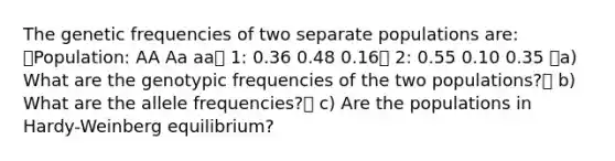 The genetic frequencies of two separate populations are: Population: AA Aa aa 1: 0.36 0.48 0.16 2: 0.55 0.10 0.35 a) What are the genotypic frequencies of the two populations? b) What are the allele frequencies? c) Are the populations in Hardy-Weinberg equilibrium?