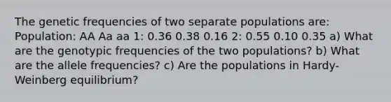 The genetic frequencies of two separate populations are: Population: AA Aa aa 1: 0.36 0.38 0.16 2: 0.55 0.10 0.35 a) What are the genotypic frequencies of the two populations? b) What are the allele frequencies? c) Are the populations in Hardy-Weinberg equilibrium?