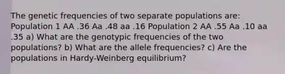 The genetic frequencies of two separate populations are: Population 1 AA .36 Aa .48 aa .16 Population 2 AA .55 Aa .10 aa .35 a) What are the genotypic frequencies of the two populations? b) What are the allele frequencies? c) Are the populations in Hardy-Weinberg equilibrium?