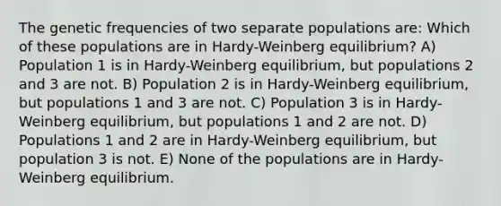 The genetic frequencies of two separate populations are: Which of these populations are in Hardy-Weinberg equilibrium? A) Population 1 is in Hardy-Weinberg equilibrium, but populations 2 and 3 are not. B) Population 2 is in Hardy-Weinberg equilibrium, but populations 1 and 3 are not. C) Population 3 is in Hardy-Weinberg equilibrium, but populations 1 and 2 are not. D) Populations 1 and 2 are in Hardy-Weinberg equilibrium, but population 3 is not. E) None of the populations are in Hardy-Weinberg equilibrium.