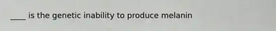 ____ is the genetic inability to produce melanin