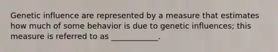 Genetic influence are represented by a measure that estimates how much of some behavior is due to genetic influences; this measure is referred to as ____________.
