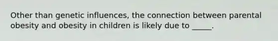 Other than genetic influences, the connection between parental obesity and obesity in children is likely due to _____.