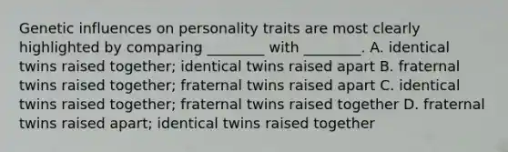 Genetic influences on personality traits are most clearly highlighted by comparing ________ with ________. A. identical twins raised together; identical twins raised apart B. fraternal twins raised together; fraternal twins raised apart C. identical twins raised together; fraternal twins raised together D. fraternal twins raised apart; identical twins raised together