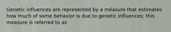 Genetic influences are represented by a méasure that estimates how much of some behavior is due to genetic influences; this measure is referred to as