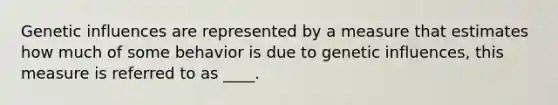Genetic influences are represented by a measure that estimates how much of some behavior is due to genetic influences, this measure is referred to as ____.