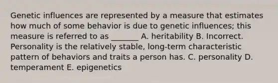 Genetic influences are represented by a measure that estimates how much of some behavior is due to genetic influences; this measure is referred to as _______ A. heritability B. Incorrect. Personality is the relatively stable, long-term characteristic pattern of behaviors and traits a person has. C. personality D. temperament E. epigenetics