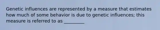 Genetic influences are represented by a measure that estimates how much of some behavior is due to genetic influences; this measure is referred to as _________