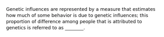 Genetic influences are represented by a measure that estimates how much of some behavior is due to genetic influences; this proportion of difference among people that is attributed to genetics is referred to as ________.