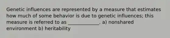 Genetic influences are represented by a measure that estimates how much of some behavior is due to genetic influences; this measure is referred to as _____________. a) nonshared environment b) heritability