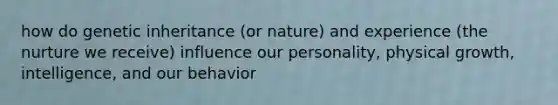 how do genetic inheritance (or nature) and experience (the nurture we receive) influence our personality, physical growth, intelligence, and our behavior