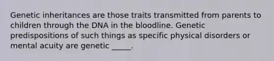 Genetic inheritances are those traits transmitted from parents to children through the DNA in the bloodline. Genetic predispositions of such things as specific physical disorders or mental acuity are genetic _____.