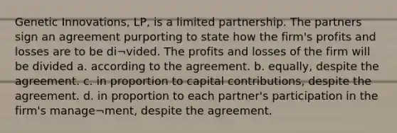 Genetic Innovations, LP, is a limited partnership. The partners sign an agreement purporting to state how the firm's profits and losses are to be di¬vided. The profits and losses of the firm will be divided a. according to the agreement. b. equally, despite the agreement. c. in proportion to capital contributions, despite the agreement. d. in proportion to each partner's participation in the firm's manage¬ment, despite the agreement.