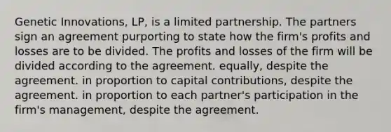 Genetic Innovations, LP, is a limited partnership. The partners sign an agreement purporting to state how the firm's profits and losses are to be divided. The profits and losses of the firm will be divided according to the agreement. equally, despite the agreement. in proportion to capital contributions, despite the agreement. in proportion to each partner's participation in the firm's management, despite the agreement.