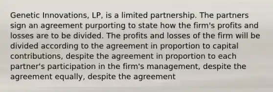 Genetic Innovations, LP, is a limited partnership. The partners sign an agreement purporting to state how the firm's profits and losses are to be divided. The profits and losses of the firm will be divided according to the agreement in proportion to capital contributions, despite the agreement in proportion to each partner's participation in the firm's management, despite the agreement equally, despite the agreement