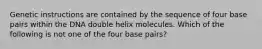 Genetic instructions are contained by the sequence of four base pairs within the DNA double helix molecules. Which of the following is not one of the four base pairs?