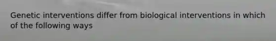 Genetic interventions differ from biological interventions in which of the following ways