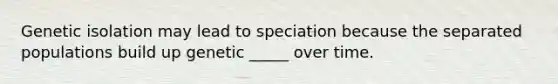 Genetic isolation may lead to speciation because the separated populations build up genetic _____ over time.