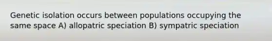 Genetic isolation occurs between populations occupying the same space A) allopatric speciation B) sympatric speciation