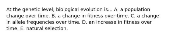 At the genetic level, biological evolution is... A. a population change over time. B. a change in fitness over time. C. a change in allele frequencies over time. D. an increase in fitness over time. E. natural selection.