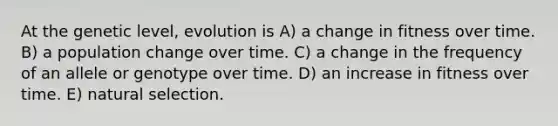 At the genetic level, evolution is A) a change in fitness over time. B) a population change over time. C) a change in the frequency of an allele or genotype over time. D) an increase in fitness over time. E) natural selection.