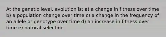 At the genetic level, evolution is: a) a change in fitness over time b) a population change over time c) a change in the frequency of an allele or genotype over time d) an increase in fitness over time e) natural selection