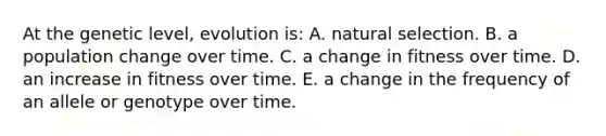 At the genetic level, evolution is: A. natural selection. B. a population change over time. C. a change in fitness over time. D. an increase in fitness over time. E. a change in the frequency of an allele or genotype over time.