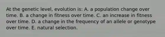 At the genetic level, evolution is: A. a population change over time. B. a change in fitness over time. C. an increase in fitness over time. D. a change in the frequency of an allele or genotype over time. E. natural selection.