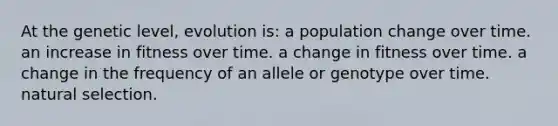 At the genetic level, evolution is: a population change over time. an increase in fitness over time. a change in fitness over time. a change in the frequency of an allele or genotype over time. natural selection.