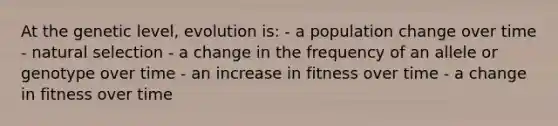 At the genetic level, evolution is: - a population change over time - natural selection - a change in the frequency of an allele or genotype over time - an increase in fitness over time - a change in fitness over time