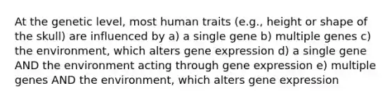 At the genetic level, most human traits (e.g., height or shape of the skull) are influenced by a) a single gene b) multiple genes c) the environment, which alters gene expression d) a single gene AND the environment acting through gene expression e) multiple genes AND the environment, which alters gene expression