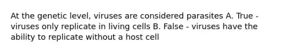 At the genetic level, viruses are considered parasites A. True - viruses only replicate in living cells B. False - viruses have the ability to replicate without a host cell